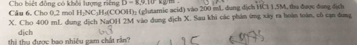 Cho biết đông có khôi lượng riêng D=8,9.10kg/m. 
Câu 6. Cho 0,2 mol H_2NC_3H_5(COOH)_2 (glutamic acid) vào 200 mL dung dịch HCl 1,5M, thu được dung địch
X. Cho 400 mL dung dịch NaOH 2M vào dung dịch X. Sau khi các phản ứng xảy ra hoàn toàn, cô cạn dung 
dịch 
thì thu được bao nhiêu gam chất rắn?