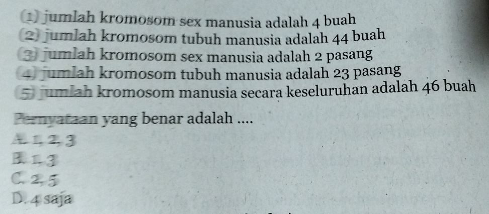 jumlah kromosom sex manusia adalah 4 buah
(2) jumlah kromosom tubuh manusia adalah 44 buah
3 jumlah kromosom sex manusia adalah 2 pasang
4 jumlah kromosom tubuh manusia adalah 23 pasang
5 jumlah kromosom manusia secara keseluruhan adalah 46 buah
Pernyataan yang benar adalah ....
412,3
B13
C. 2,5
D. 4 saja