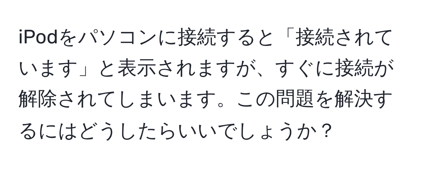 iPodをパソコンに接続すると「接続されています」と表示されますが、すぐに接続が解除されてしまいます。この問題を解決するにはどうしたらいいでしょうか？