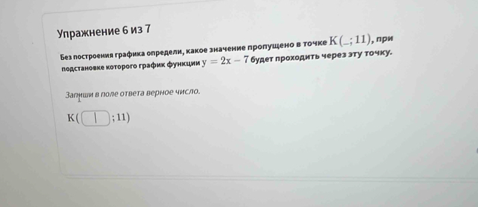 Упражнение б из 7 
Без построения графика определи, какое значение пролушено в гочке K(_ ;11) , при 
подстановке κоторοго график функции y=2x-7 будет проходить через эту точку. 
Залиши в поле ответа верное число.
K(□ ;11)