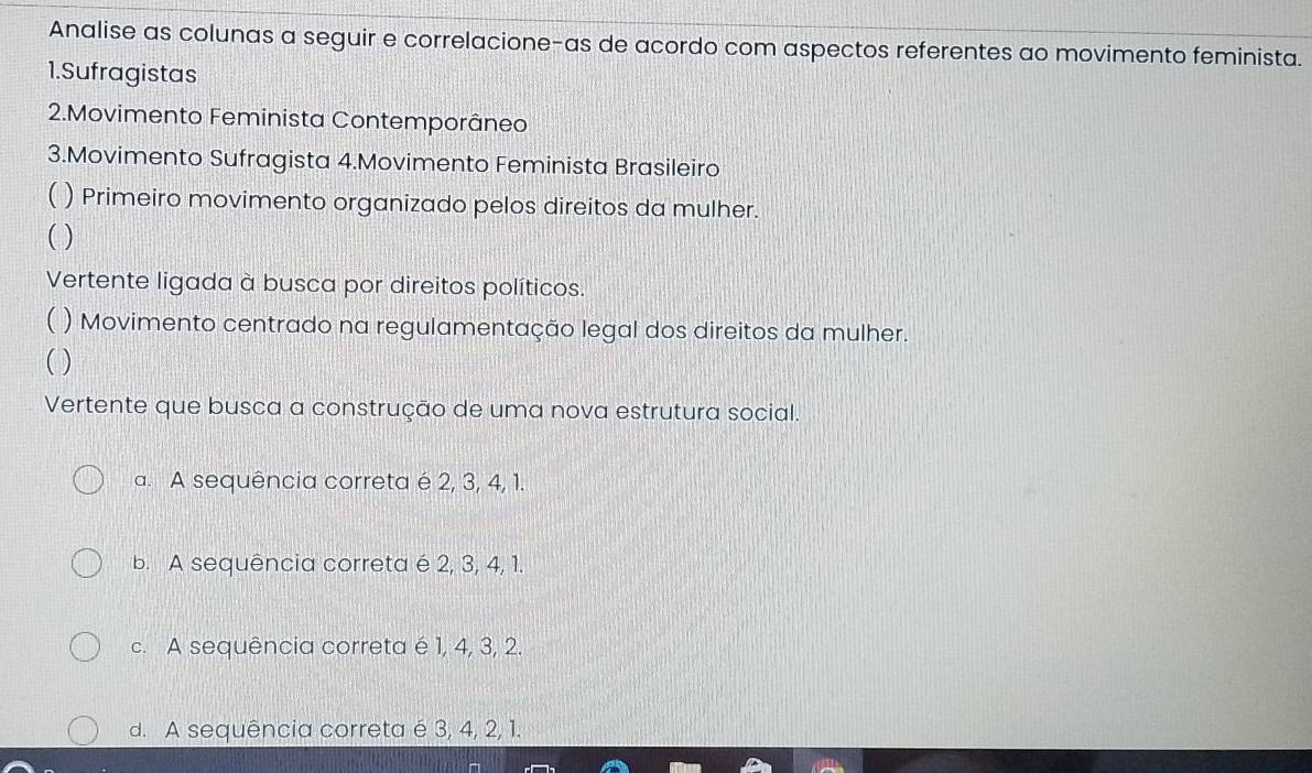 Analise as colunas a seguir e correlacione-as de acordo com aspectos referentes ao movimento feminista.
1.Sufragistas
2.Movimento Feminista Contemporâneo
3.Movimento Sufragista 4.Movimento Feminista Brasileiro
) Primeiro movimento organizado pelos direitos da mulher.
( )
Vertente ligada à busca por direitos políticos.
( ) Movimento centrado na regulamentação legal dos direitos da mulher.
( )
Vertente que busca a construção de uma nova estrutura social.
a. A sequência correta é 2, 3, 4, 1.
b. A sequência correta é 2, 3, 4, 1.
c. A sequência correta é 1, 4, 3, 2.
d. A sequência correta é 3, 4, 2, 1.