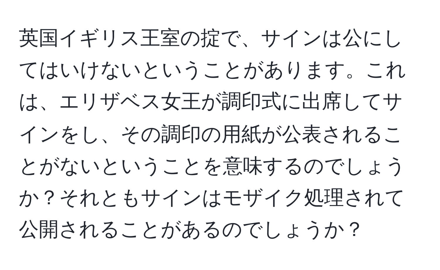 英国イギリス王室の掟で、サインは公にしてはいけないということがあります。これは、エリザベス女王が調印式に出席してサインをし、その調印の用紙が公表されることがないということを意味するのでしょうか？それともサインはモザイク処理されて公開されることがあるのでしょうか？