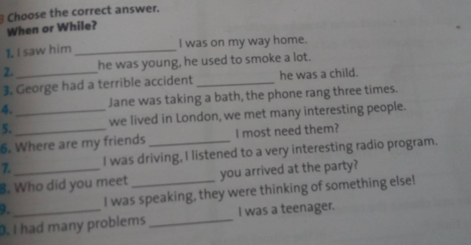 Choose the correct answer. 
When or While? 
1. I saw him _I was on my way home. 
2._ 
he was young, he used to smoke a lot. 
3. George had a terrible accident _he was a child. 
Jane was taking a bath, the phone rang three times. 
4._ 
we lived in London, we met many interesting people. 
5. 
6. Where are my friends _I most need them? 
7. I was driving, I listened to a very interesting radio program. 
8. Who did you meet _you arrived at the party? 
3. _I was speaking, they were thinking of something else! 
I was a teenager. 
. I had many problems_