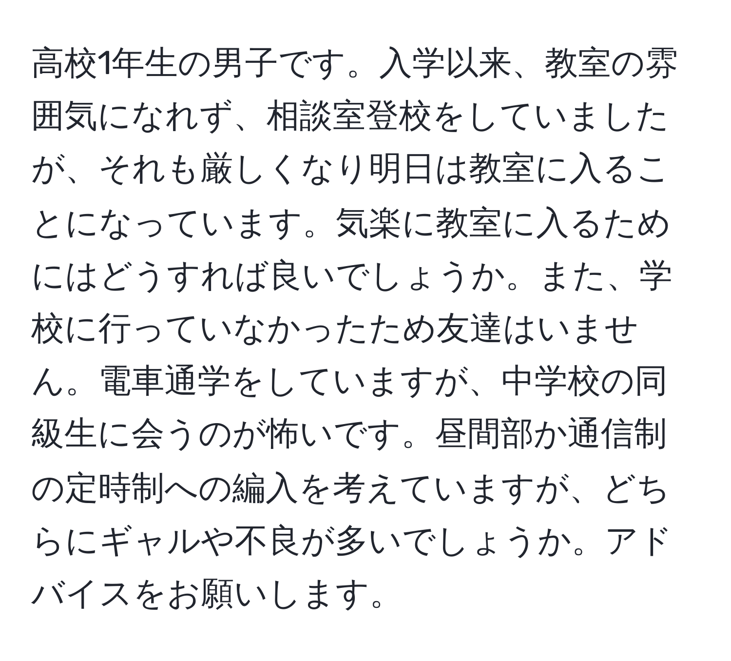 高校1年生の男子です。入学以来、教室の雰囲気になれず、相談室登校をしていましたが、それも厳しくなり明日は教室に入ることになっています。気楽に教室に入るためにはどうすれば良いでしょうか。また、学校に行っていなかったため友達はいません。電車通学をしていますが、中学校の同級生に会うのが怖いです。昼間部か通信制の定時制への編入を考えていますが、どちらにギャルや不良が多いでしょうか。アドバイスをお願いします。