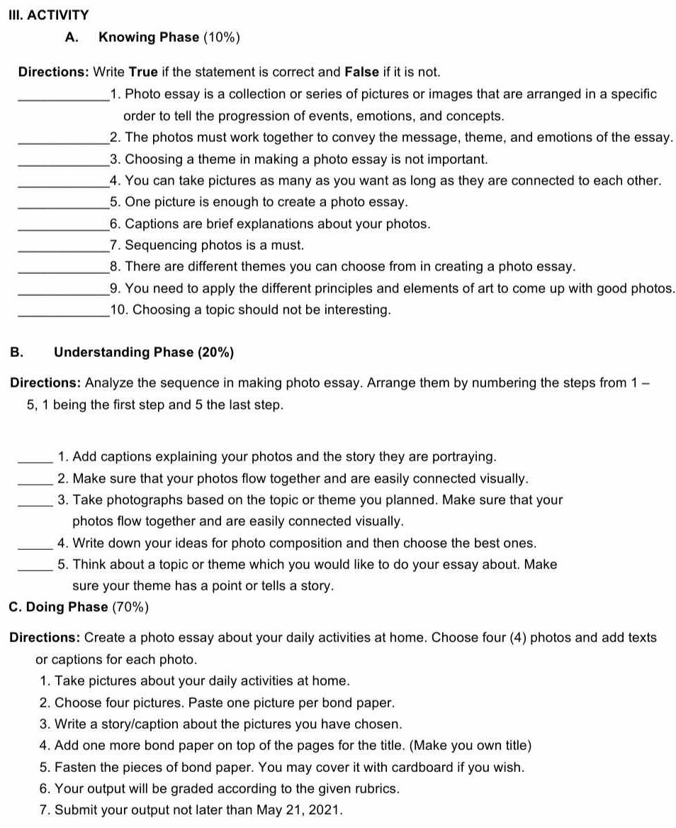 ACTIVITY
A. Knowing Phase (10%)
Directions: Write True if the statement is correct and False if it is not.
_1. Photo essay is a collection or series of pictures or images that are arranged in a specific
order to tell the progression of events, emotions, and concepts.
_2. The photos must work together to convey the message, theme, and emotions of the essay.
_3. Choosing a theme in making a photo essay is not important.
_4. You can take pictures as many as you want as long as they are connected to each other.
_5. One picture is enough to create a photo essay.
_6. Captions are brief explanations about your photos.
_7. Sequencing photos is a must.
_8. There are different themes you can choose from in creating a photo essay.
_9. You need to apply the different principles and elements of art to come up with good photos.
_10. Choosing a topic should not be interesting.
B. Understanding Phase (20%)
Directions: Analyze the sequence in making photo essay. Arrange them by numbering the steps from 1 -
5, 1 being the first step and 5 the last step.
_1. Add captions explaining your photos and the story they are portraying.
_2. Make sure that your photos flow together and are easily connected visually.
_3. Take photographs based on the topic or theme you planned. Make sure that your
photos flow together and are easily connected visually.
_4. Write down your ideas for photo composition and then choose the best ones.
_5. Think about a topic or theme which you would like to do your essay about. Make
sure your theme has a point or tells a story.
C. Doing Phase (70%)
Directions: Create a photo essay about your daily activities at home. Choose four (4) photos and add texts
or captions for each photo.
1. Take pictures about your daily activities at home.
2. Choose four pictures. Paste one picture per bond paper.
3. Write a story/caption about the pictures you have chosen.
4. Add one more bond paper on top of the pages for the title. (Make you own title)
5. Fasten the pieces of bond paper. You may cover it with cardboard if you wish.
6. Your output will be graded according to the given rubrics.
7. Submit your output not later than May 21, 2021.