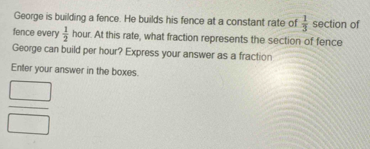 George is building a fence. He builds his fence at a constant rate of  1/3  section of 
fence every  1/2  hour. At this rate, what fraction represents the section of fence 
George can build per hour? Express your answer as a fraction 
Enter your answer in the boxes.
 □ /□  