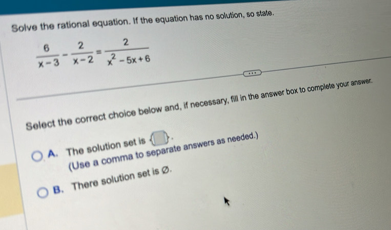 Solve the rational equation. If the equation has no solution, so state.
 6/x-3 - 2/x-2 = 2/x^2-5x+6 
Select the correct choice below and, if necessary, fill in the answer box to complete your answer.
A. The solution set is  □ . 
(Use a comma to separate answers as needed.)
B. There solution set is Ø.