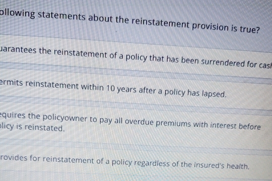 ollowing statements about the reinstatement provision is true?
uarantees the reinstatement of a policy that has been surrendered for cash
ermits reinstatement within 10 years after a policy has lapsed.
equires the policyowner to pay all overdue premiums with interest before 
licy is reinstated.
rovides for reinstatement of a policy regardless of the insured's health.