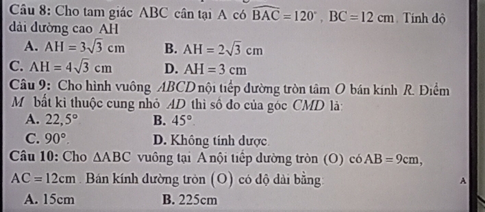 Cho tam giác ABC cân tại A có widehat BAC=120°, BC=12cm Tính độ
dài dường cao AH
A. AH=3sqrt(3)cm B. AH=2sqrt(3)cm
C. AH=4sqrt(3)cm D. AH=3cm
Câu 9: Cho hình vuông ABCD nội tiếp đường tròn tâm O bán kính R. Điểm
Mỹ bất ki thuộc cung nhỏ AD thì số đo của góc CMD là:
A. 22,5° B. 45°
C. 90°. D. Không tính dược
Câu 10: Cho △ ABC vuông tại A nội tiếp dường tròn (O) có AB=9cm,
AC=12cm Bán kính dường tròn (O) có độ dài bằng: A
A. 15cm B. 225cm