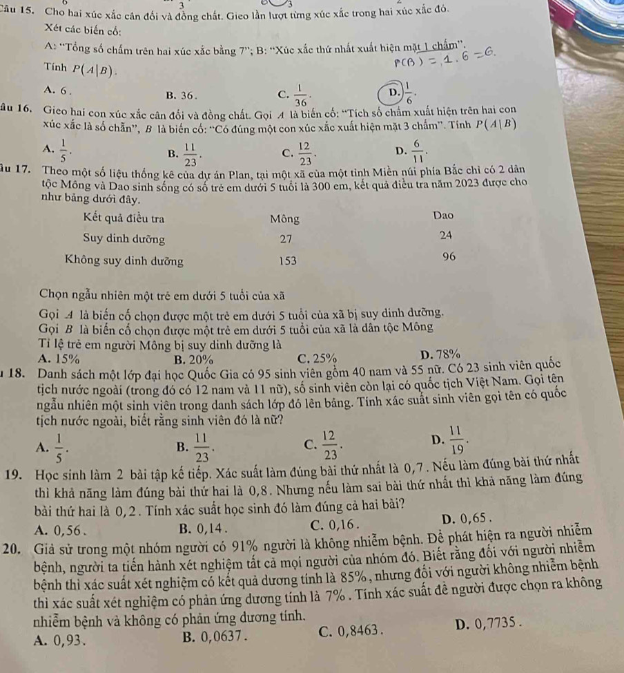 Cho hai xúc xắc cân đối và đồng chất. Gieo lần lượt từng xúc xắc trong hai xúc xắc đó.
Xét các biến cố:
A: ''Tổng số chấm trên hai xúc xắc bằng 7''; B: ''Xúc xắc thứ nhất xuất hiện mặt 1 chấm'',
Tính P(A|B).
A. 6 . B. 36 .
C.  1/36 .  1/6 ..
D.
âu 16. Gieo hai con xúc xắc cân đối và đồng chất. Gọi A là biến cố: “Tích số chẩm xuất hiện trên hai con
xúc xắc là số chẵn', B là biển cố: “'Có đúng một con xúc xắc xuất hiện mặt 3 chấm''. Tính P(A|B)
A.  1/5 .  11/23 .  12/23 .  6/11 .
B.
C.
D.
ầu 17. Theo một số liệu thống kê của dư án Plan. tai một xã của một tỉnh Miền núi phía Bắc chỉ có 2 dân
tộc Mông và Dao sinh sống có số trẻ em dưới 5 tuổi là 300 em, kết quả điều tra năm 2023 được cho
như bảng dưới đây.
Kết quả điều tra Mông Dao
Suy dinh dưỡng 27
24
Không suy dinh dưỡng 153
96
Chọn ngẫu nhiên một trẻ em dưới 5 tuổi của xã
Gọi 4 là biến cố chọn được một trẻ em dưới 5 tuổi của xã bị suy dinh dưỡng.
Gọi B là biến cố chọn được một trẻ em dưới 5 tuổi của xã là dân tộc Mông
Tỉ lệ trẻ em người Mông bị suy dinh dưỡng là
A. 15% B. 20% C. 25% D. 78%
u 18. Danh sách một lớp đại học Quốc Gia có 95 sinh viên gồm 40 nam và 55 nữ. Có 23 sinh viên quốc
tịch nước ngoài (trong đó có 12 nam và 11 nữ), số sinh viên còn lại có quốc tịch Việt Nam. Gọi tên
ngẫu nhiên một sinh viên trong danh sách lớp đó lên bảng. Tính xác suất sinh viên gọi tên có quốc
tịch nước ngoài, biết rằng sinh viên đó là nữ?
A.  1/5 .  11/23 .  12/23 .
B.
C.
D.  11/19 .
19. Học sinh làm 2 bài tập kế tiếp. Xác suất làm đúng bài thứ nhất là 0,7 . Nếu làm đúng bài thứ nhất
thì khả năng làm đúng bài thứ hai là 0,8. Nhưng nếu làm sai bài thứ nhất thì khả năng làm đúng
bài thứ hai là 0, 2. Tính xác suất học sinh đó làm đúng cả hai bài?
A. 0,56 . B. 0,14 . C. 0,16 . D. 0,65 .
20. Giả sử trong một nhóm người có 91% người là không nhiễm bệnh. Để phát hiện ra người nhiễm
bệnh, người ta tiến hành xét nghiệm tất cả mọi người của nhóm đó. Biết rằng đối với người nhiễm
bệnh thì xác suất xét nghiệm có kết quả dương tính là 85%, nhưng đối với người không nhiễm bệnh
thì xác suất xét nghiệm có phản ứng dương tính là 7% . Tính xác suất đề người được chọn ra không
nhiễm bệnh và không có phản ứng dương tính.
A. 0,93. B. 0,0637 . C. 0,8463. D. 0,7735 .