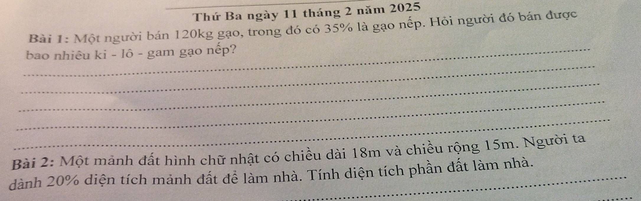 Thứ Ba ngày 11 tháng 2 năm 2025 
Bài 1: Một người bán 120kg gạo, trong đó có 35% là gạo nếp. Hỏi người đó bán được 
_ 
_bao nhiêu ki - lô - gam gạo nếp? 
_ 
_ 
_ 
Bài 2: Một mảnh đất hình chữ nhật có chiều dài 18m và chiều rộng 15m. Người ta 
dành 20% diện tích mảnh đất để làm nhà. Tính diện tích phần đất làm nhà.