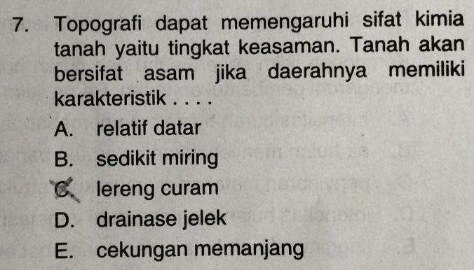 Topografi dapat memengaruhi sifat kimia
tanah yaitu tingkat keasaman. Tanah akan
bersifat asam jika daerahnya memiliki
karakteristik . . . .
A. relatif datar
B. sedikit miring
C、 lereng curam
D. drainase jelek
E. cekungan memanjang