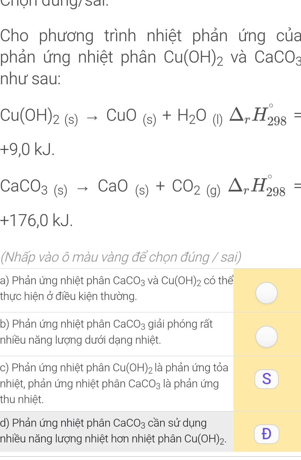 Chợn đung/ sai.
Cho phương trình nhiệt phản ứng của
phản ứng nhiệt phân Cu(OH)_2 và CaCO_3
như sau:
Cu(OH)_2(s)to CuO_(s)+H_2O (I) △ _rH_(298)°=
+9,0kJ.
CaCO_3(s)to CaO_(s)+CO_2(g)△ _rH_(298)°=
+176,01 kJ.
(Nhấp vào ô màu vàng để chọn đúng / sai)
a) Phản ứng nhiệt phân CaCO_3 và Cu(OH)_2 có thể
thực hiện ở điều kiện thường.
b) Phản ứng nhiệt phân CaCO_3 giải phóng rất
nhiều năng lượng dưới dạng nhiệt.
c) Phản ứng nhiệt phân Cu(OH)_2 là phản ứng tỏa
nhiệt, phản ứng nhiệt phân CaCO_3 là phản ứng
S
thu nhiệt.
d) Phản ứng nhiệt phân CaCO_3 cần sử dụng
nhiều năng lượng nhiệt hơn nhiệt phân Cu(OH)_2. 
Đ