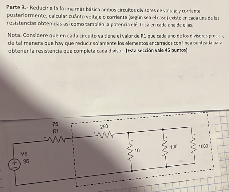 Parte 3.- Reducir a la forma más básica ambos circuitos divisores de voltaje y corriente, 
posteriormente, calcular cuánto voltaje o corriente (según sea el caso) existe en cada una de las 
resistencias obtenidas así como también la potencia eléctrica en cada una de ellas. 
Nota. Considere que en cada circuito ya tiene el valor de R1 que cada uno de los divisores precisa, 
de tal manera que hay que reducir solamente los elementos encerrados con línea punteada para 
obtener la resistencia que completa cada divisor. (Esta sección vale 45 puntos)