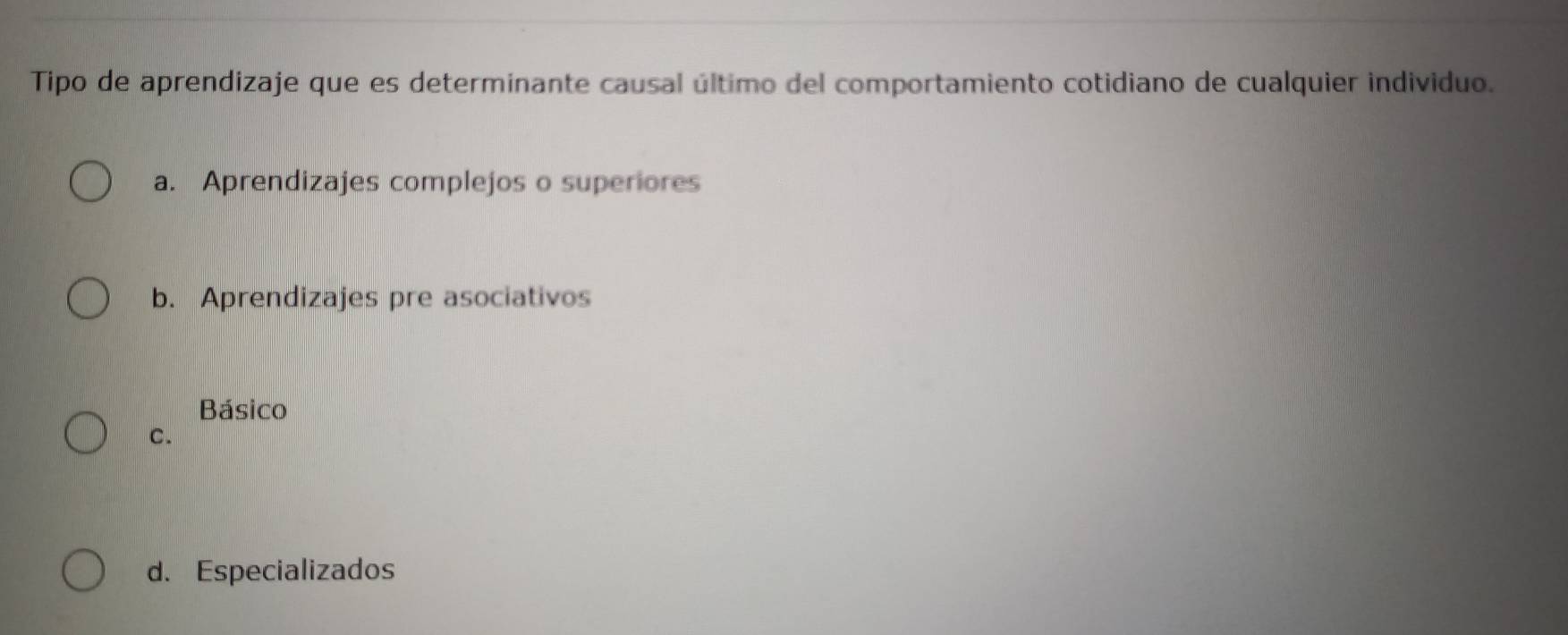 Tipo de aprendizaje que es determinante causal último del comportamiento cotidiano de cualquier individuo.
a. Aprendizajes complejos o superiores
b. Aprendizajes pre asociativos
Básico
C.
d. Especializados