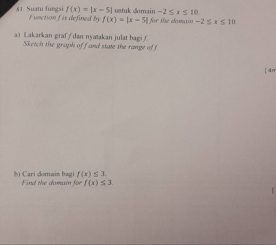 Suatu fungsi f(x)=|x-5| untuk domain -2≤ x≤ 10. 
Function f is defined by f(x)=|x-5| for the domain -2≤ x≤ 10. 
a) Lakarkan grafʃ dan nyatakan julat bagi f
Sketch the graph off and state the range off. 
[ 4m 
b) Cari domain bagi f(x)≤ 3. 
Find the domain for f(x)≤ 3.