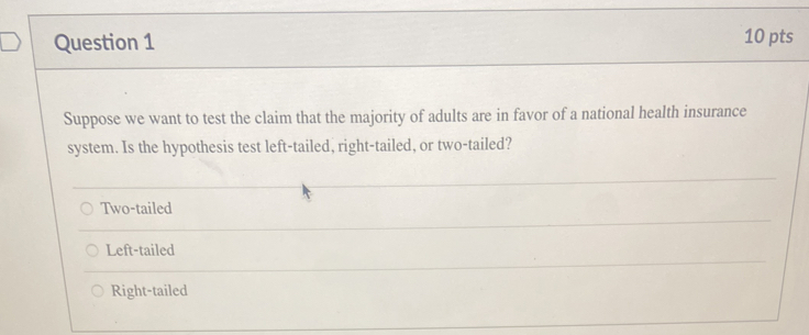 Suppose we want to test the claim that the majority of adults are in favor of a national health insurance
system. Is the hypothesis test left-tailed, right-tailed, or two-tailed?
Two-tailed
Left-tailed
Right-tailed