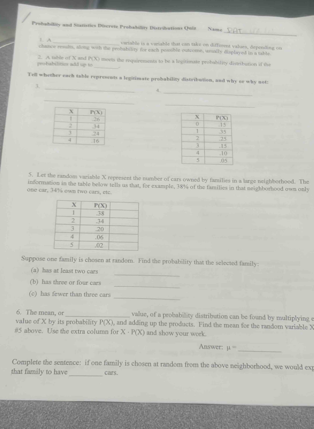 Probability and Statistics Discrete Probability Distributions Quiz Name
1. A _variable is a variable that can take on different values, depending on
chance results, along with the probability for each possible outcome, usually displayed in a table.
2. A table of X and P(X) meets the requirements to be a legitimate probability distribution if the
probabilities add up to _.
Tell whether each table represents a legitimate probability distribution, and why or why not:
3._
_
4.
_
_
 
 
 
5. Let the random variable X represent the number of cars owned by families in a large neighborhood. The
information in the table below tells us that, for example, 38% of the families in that neighborhood own only
one car, 34% own two cars, etc.
Suppose one family is chosen at random. Find the probability that the selected family:
_
(a) has at least two cars
_
(b) has three or four cars
_
(c) has fewer than three cars
6. The mean, or _value, of a probability distribution can be found by multiplying e
value of X by its probability P(X) , and adding up the products. Find the mean for the random variable X
#5 above. Use the extra column for X · P(X) and show your work.
Answer: mu = _
Complete the sentence: if one family is chosen at random from the above neighborhood, we would exp
that family to have _cars.