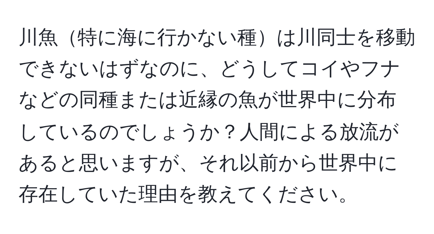 川魚特に海に行かない種は川同士を移動できないはずなのに、どうしてコイやフナなどの同種または近縁の魚が世界中に分布しているのでしょうか？人間による放流があると思いますが、それ以前から世界中に存在していた理由を教えてください。