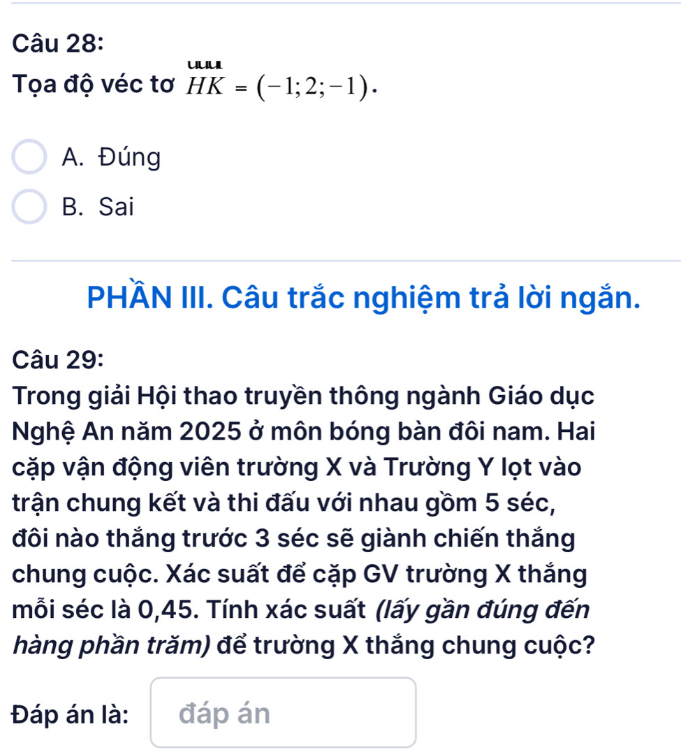 Tọa độ véc tơ HK=(-1;2;-1).
A. Đúng
B. Sai
PHÄN III. Câu trắc nghiệm trả lời ngắn.
Câu 29:
Trong giải Hội thao truyền thông ngành Giáo dục
Nghệ An năm 2025 ở môn bóng bàn đôi nam. Hai
cặp vận động viên trường X và Trường Y lọt vào
trận chung kết và thi đấu với nhau gồm 5 séc,
đôi nào thắng trước 3 séc sẽ giành chiến thắng
chung cuộc. Xác suất để cặp GV trường X thắng
mỗi séc là 0, 45. Tính xác suất (lấy gần đúng đến
hàng phần trăm) để trường X thắng chung cuộc?
Đáp án là: đáp án