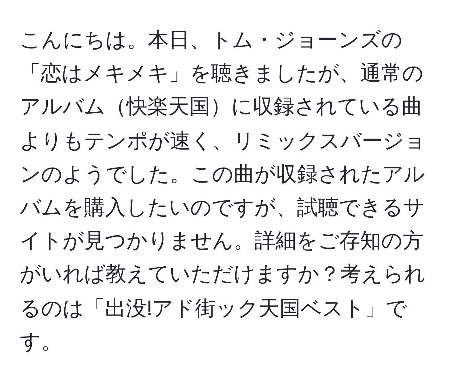 こんにちは。本日、トム・ジョーンズの「恋はメキメキ」を聴きましたが、通常のアルバム快楽天国に収録されている曲よりもテンポが速く、リミックスバージョンのようでした。この曲が収録されたアルバムを購入したいのですが、試聴できるサイトが見つかりません。詳細をご存知の方がいれば教えていただけますか？考えられるのは「出没!アド街ック天国ベスト」です。