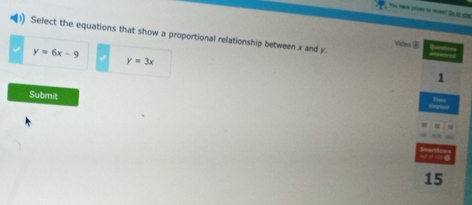 You have prizes to reveart So to youd
Select the equations that show a proportional relationship between x and y.
Viden ② Questions
y=6x-9
answored
y=3x
1
Submit
Time
elagued
SmaetSe
AM JF 200 0
15