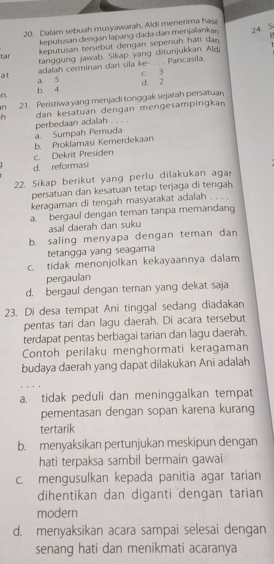 Dalam sebuah musyawarah, Aldi menerima hasit
keputusan dengan lapang dada dan menjalankan
24. S
keputusan tersebut dengan sepenuh hati dan B
tanggung jawab. Sikap yang ditunjukkan Aldi
tar
at adalah cerminan dari sila ke- _Pancasila.
a. 5 c. 3
d. 2
b. 4
n.
n 21. Peristiwa yang menjadi tonggak sejarah persatuan
h dan kesatuan dengan mengesampingkan
perbedaan adalah . . . .
a. Sumpah Pemuda
b. Proklamasi Kemerdekaan
c. Dekrit Presiden
d. reformasi
22. Sikap berikut yang perlu dilakukan agar
persatuan dan kesatuan tetap terjaga di tengah
keragaman di tengah masyarakat adalah . . . .
a. bergaul dengan teman tanpa memandang
asal daerah dan suku
b. saling menyapa dengan teman dan
tetangga yang seagama
c. tidak menonjolkan kekayaannya dalam
pergaulan
d. bergaul dengan teman yang dekat saja
23. Di desa tempat Ani tinggal sedang diadakan
pentas tari dan lagu daerah. Di acara tersebut
terdapat pentas berbagai tarian dan lagu daerah.
Contoh perilaku menghormati keragaman
budaya daerah yang dapat dilakukan Ani adalah
a. tidak peduli dan meninggalkan tempat
pementasan dengan sopan karena kurang
tertarik
b. menyaksikan pertunjukan meskipun dengan
hati terpaksa sambil bermain gawai
c. mengusulkan kepada panitia agar tarian
dihentikan dan diganti dengan tarian
modern
d. menyaksikan acara sampai selesai dengan
senang hati dan menikmati acaranya