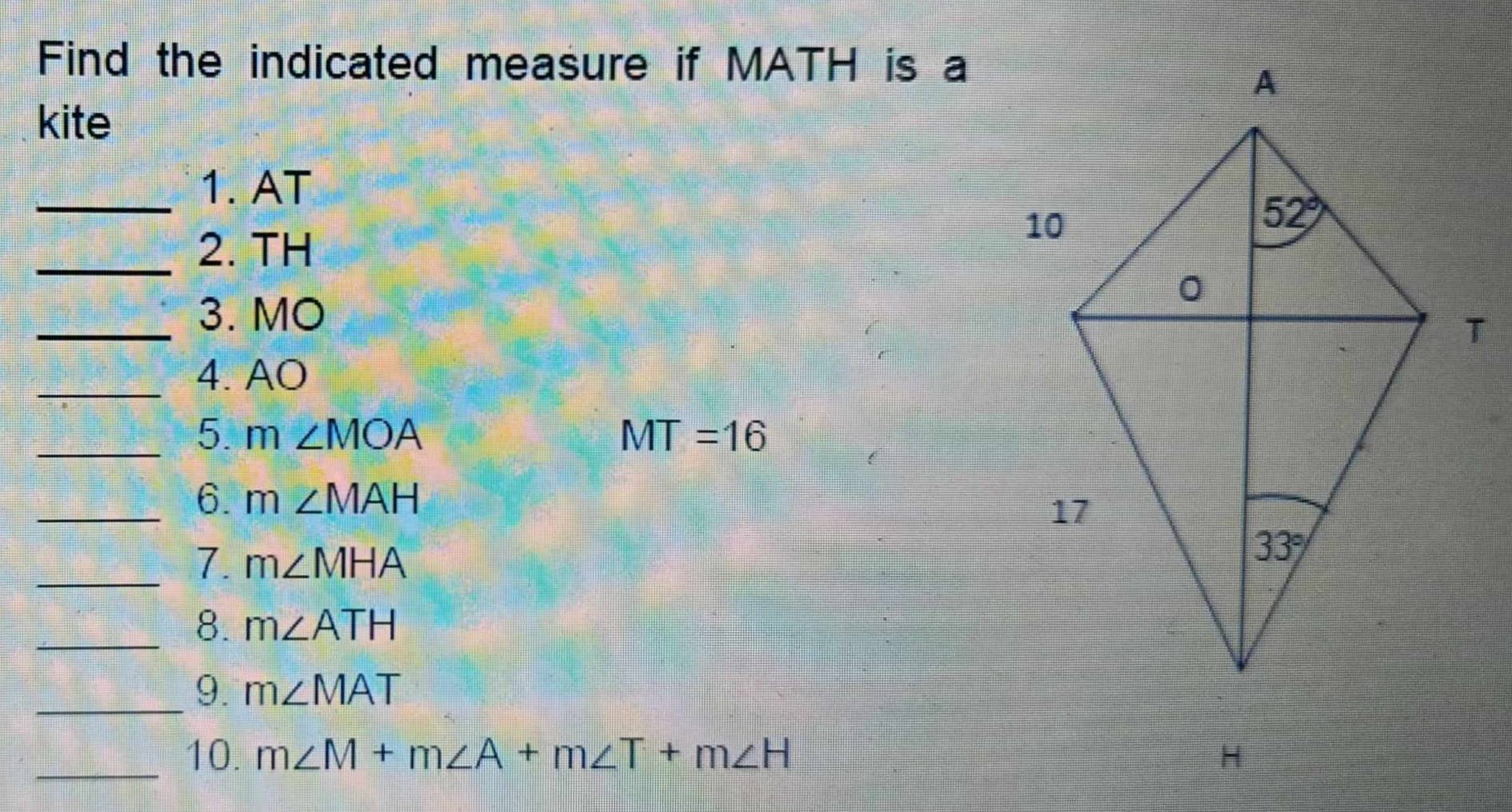 Find the indicated measure if MATH is a
kite
_1. AT
_2. TH
_3. MO 
_4. AO
_5 m∠ MOA
MT=16
_6. m∠ MAH
_7. m∠ MHA
_8. m∠ ATH
_9. m∠ MAT
_10. m∠ M+m∠ A+m∠ T+m∠ H