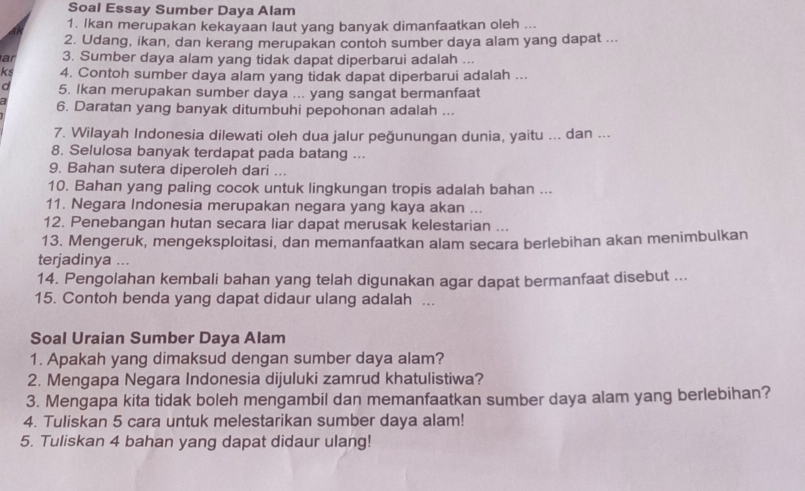 Soal Essay Sumber Daya Alam
1. Ikan merupakan kekayaan laut yang banyak dimanfaatkan oleh ...
2. Udang, ikan, dan kerang merupakan contoh sumber daya alam yang dapat ...
ar 3. Sumber daya alam yang tidak dapat diperbarui adalah ...
ks 4. Contoh sumber daya alam yang tidak dapat diperbarui adalah ...
d 5. Ikan merupakan sumber daya ... yang sangat bermanfaat
a 6. Daratan yang banyak ditumbuhi pepohonan adalah ...
7. Wilayah Indonesia dilewati oleh dua jalur peğunungan dunia, yaitu ... dan ...
8. Selulosa banyak terdapat pada batang ...
9. Bahan sutera diperoleh dari ...
10. Bahan yang paling cocok untuk lingkungan tropis adalah bahan ...
11. Negara Indonesia merupakan negara yang kaya akan ...
12. Penebangan hutan secara liar dapat merusak kelestarian ...
13. Mengeruk, mengeksploitasi, dan memanfaatkan alam secara berlebihan akan menimbulkan
terjadinya ...
14. Pengolahan kembali bahan yang telah digunakan agar dapat bermanfaat disebut ...
15. Contoh benda yang dapat didaur ulang adalah ...
Soal Uraian Sumber Daya Alam
1. Apakah yang dimaksud dengan sumber daya alam?
2. Mengapa Negara Indonesia dijuluki zamrud khatulistiwa?
3. Mengapa kita tidak boleh mengambil dan memanfaatkan sumber daya alam yang berlebihan?
4. Tuliskan 5 cara untuk melestarikan sumber daya alam!
5. Tuliskan 4 bahan yang dapat didaur ulang!