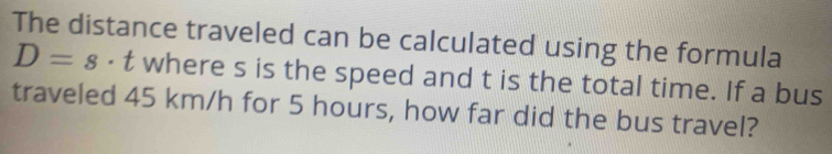 The distance traveled can be calculated using the formula
D=s ⋅ t where s is the speed and t is the total time. If a bus 
traveled 45 km/h for 5 hours, how far did the bus travel?