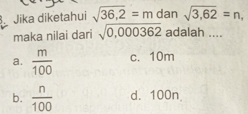 Jika diketahui sqrt(36,2)=m dan sqrt(3,62)=n, 
maka nilai dari sqrt(0,000362) adalah ....
a.  m/100 
c. 10m
b.  n/100  d. 100n,