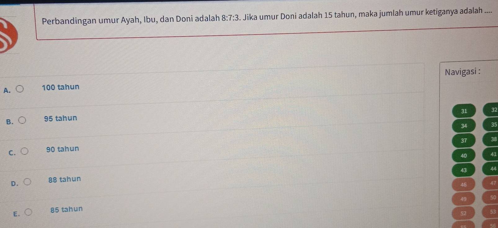 Perbandingan umur Ayah, Ibu, dan Doni adalah 8:7:3. Jika umur Doni adalah 15 tahun, maka jumlah umur ketiganya adalah ....
Navigasi :
A. 100 tahun
31 32
B. 95 tahun
34 35
37 38
C. 90 tahun
40 41
43 44
D. 88 tahun
46 47
49 50
85 tahun
52