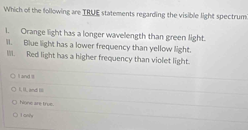 Which of the following are TRUE statements regarding the visible light spectrum
I. Orange light has a longer wavelength than green light.
II. Blue light has a lower frequency than yellow light.
III. Red light has a higher frequency than violet light.
I and II
I, [I, and I1]
None are true.
I only