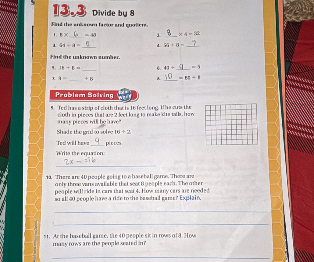 .. 
.... 
13.3 Divide by 8
Find the unknown factor and quotient. 
1. 8* _  =48 2. _ * 4=32.... 
3. 64/ 8= _ 4. 56/ 8= _ 
... 
Find the unknown number. 
5. 16/ 8= _ 6. 40/ _  =5
7. 9= _ / 8 8. _ =80/ 8

a 
Problem Solving Real 
World 
9. Ted has a strip of cloth that is 16 feet long. If he cuts the 
cloth in pieces that are 2 feet long to make kite tails, how 
many pieces will he have? 
Shade the grid to solve 16/ 2. 
Ted will have_ pieces. 
Write the equation: 
_ 
10. There are 40 people going to a baseball game. There are 
only three vans available that seat 8 people each. The other 
people will ride in cars that seat 4. How many cars are needed 
so all 40 people have a ride to the baseball game? Explain. 
_ 
_ 
11. At the baseball game, the 40 people sit in rows of 8. How 
many rows are the people seated in? 
_