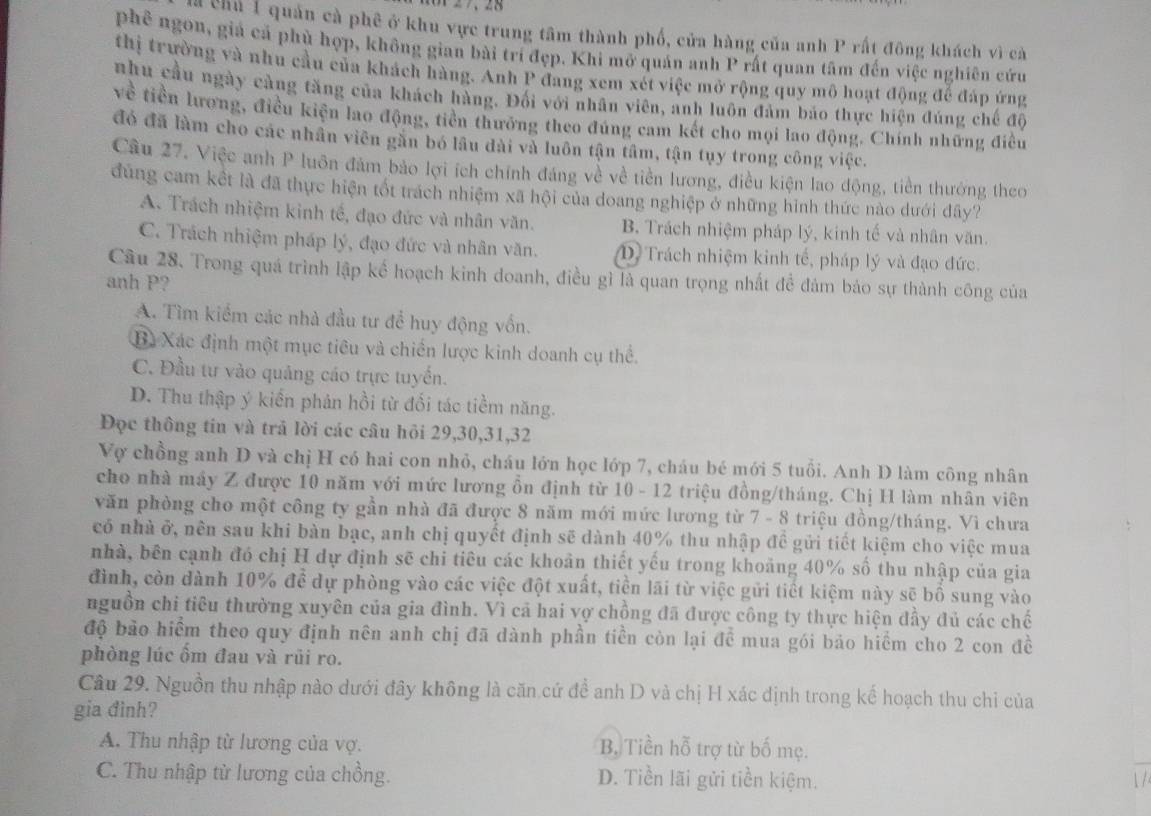 chủ 1 quản cà phê ở khu vực trung tâm thành phố, cửa hàng của anh P rất đông khách vì cà
phê ngon, giả cả phù hợp, không gian bài trí đẹp. Khi mở quán anh P rất quan tâm đến việc nghiên cứu
thị trường và nhu cầu của khách hàng. Anh P đang xem xét việc mở rộng quy mô hoạt động để đáp ứng
nhu cầu ngày càng tăng của khách hàng. Đối với nhân viên, anh luôn đảm báo thực hiện đúng chế độ
về tiền lương, điều kiện lao động, tiền thưỡng theo đúng cam kết cho mọi lao động. Chính những điều
đó đã làm cho các nhân viên gần bó lầu đài và luôn tận tâm, tận tụy trong công việc.
Câu 27. Việc anh P luôn đảm bảo lợi ích chính đáng về về tiền lương, điều kiện lao động, tiền thướng theo
đúng cam kết là đã thực hiện tốt trách nhiệm xã hội của doang nghiệp ở những hình thức nào dưới đây?
A. Trách nhiệm kinh tế, đạo đức và nhân văn. B. Trách nhiệm pháp lý, kinh tế và nhân văn.
C. Trách nhiệm pháp lý, đạo đức và nhân văn. D. Trách nhiệm kinh tế, pháp lý và đạo đức.
Câu 28. Trong quá trình lập kế hoạch kinh doanh, điều gì là quan trọng nhất đề đảm bảo sự thành công của
anh P?
A. Tìm kiểm các nhà đầu tư để huy động vốn.
Bã Xác định một mục tiêu và chiến lược kinh doanh cụ thể.
C. Đầu tư vào quảng cáo trực tuyến.
D. Thu thập ý kiến phản hồi từ đối tác tiềm năng.
Đọc thông tin và trả lời các câu hỏi 29,30,31,32
Vợ chồng anh D và chị H có hai con nhỏ, cháu lớn học lớp 7, cháu bé mới 5 tuổi. Anh D làm công nhân
cho nhà máy Z được 10 năm với mức lương ồn định từ 10 - 12 triệu đồng/tháng. Chị H làm nhân viên
văn phòng cho một công ty gần nhà đã được 8 năm mới mức lương từ 7 - 8 triệu đồng/tháng. Vì chưa
có nhà ở, nên sau khi bàn bạc, anh chị quyết định sẽ dành 40% thu nhập đề gửi tiết kiệm cho việc mua
nhà, bên cạnh đó chị H dự định sẽ chi tiêu các khoản thiết yếu trong khoảng 40% số thu nhập của gia
đình, còn dành 10% để dự phòng vào các việc đột xuất, tiền lãi từ việc gửi tiết kiệm này sẽ bố sung vào
nguồn chỉ tiêu thường xuyên của gia đình. Vì cả hai vợ chồng đã được công ty thực hiện đầy đủ các chế
độ bảo hiểm theo quy định nên anh chị đã dành phần tiền còn lại để mua gói bảo hiểm cho 2 con đề
phòng lúc ốm đau và rủi ro.
Câu 29. Nguồn thu nhập nào dưới đây không là căn cứ đề anh D và chị H xác định trong kế hoạch thu chi của
gia đinh?
A. Thu nhập từ lương của vợ. B, Tiền hỗ trợ từ bố mẹ.
C. Thu nhập từ lương của chồng. D. Tiền lãi gửi tiền kiệm.