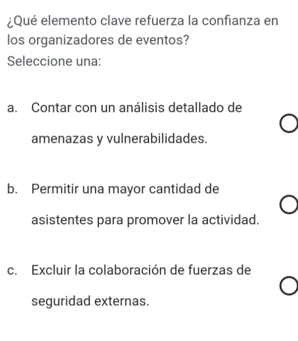 ¿Qué elemento clave refuerza la confianza en
los organizadores de eventos?
Seleccione una:
a. Contar con un análisis detallado de
amenazas y vulnerabilidades.
b. Permitir una mayor cantidad de
asistentes para promover la actividad.
c. Excluir la colaboración de fuerzas de
seguridad externas.