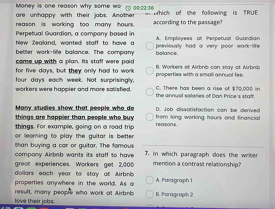 Money is one reason why some wo' 00:22:36 
are unhappy with their jobs. Another Which of the following is TRUE
reason is working too many hours. according to the passage?
Perpetual Guardian, a company based in
A. Employees at Perpetual Guardian
New Zealand, wanted staff to have a previously had a very poor work-life 
better work-life balance. The company balance.
came up with a plan. Its staff were paid
B. Workers at Airbnb can stay at Airbnb
for five days, but they only had to work properties with a small annual fee.
four days each week. Not surprisingly,
workers were happier and more satisfied. C. There has been a rise of $70,000 in
the annual salaries of Dan Price's staff.
Many studies show that people who do D. Job dissatisfaction can be derived
things are happier than people who buy from long working hours and financial
things. For example, going on a road trip reasons.
or learning to play the guitar is better .
than buying a car or guitar. The famous
company Airbnb wants its staff to have 7. In which paragraph does the writer
great experiences. Workers get 2,000 mention a contrast relationship?
dollars each year to stay at Airbnb
properties anywhere in the world. As a A. Paragraph 1
result, many people who work at Airbnb B. Paragraph 2
love their jobs.