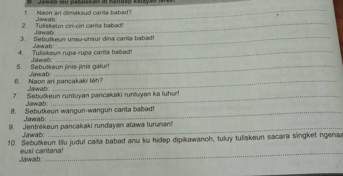 Jawab leu patalekan di handap kalayan leres 
1. Naon ari dimaksud carita babad? 
_ 
Jawab: 
_ 
2. Tuliskeun ciri-ciri carita babad! 
_ 
Jawab: 
3. Sebutkeun unsu-unsur dina carita babad! 
Jawab: 
4. Tuliskeun rupa-rupa carita babad! 
Jawab: 
_ 
5. Sebutkeun jinis-jinis galur! 
Jawab: 
6. Naon ari pancakaki téh? 
Jawab: 
7. Sebutkeun runtuyan pancakaki runtuyan ka luhur! 
Jawab: 
8. Sebutkeun wangun-wangun carita babad! 
Jawab: 
9. Jentrékeun pancakaki rundayan atawa turunan! 
Jawab: 
10. Sebutkeun tilu judul caita babad anu ku hidep dipikawanoh, tuluy tuliskeun sacara singket ngenaa 
eusi caritana! 
Jawab: