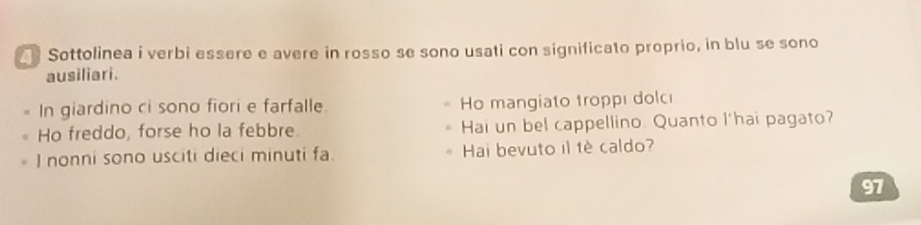 Sottolinea i verbi essere e avere in rosso se sono usati con significato proprio, in blu se sono 
ausiliari. 
In giardino ci sono fiori e farfalle. Ho mangiato troppı dolcı 
Ho freddo, forse ho la febbre. Hai un bel cappellino. Quanto l'hai pagato? 
I nonni sono usciti dieci minuti fa. Hai bevuto il tè caldo?
97