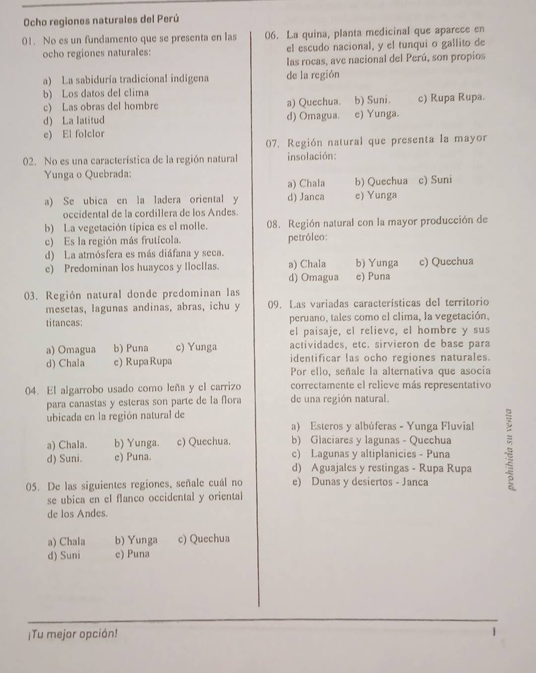 Ocho regiones naturales del Perú
01. No es un fundamento que se presenta en las 06. La quina, planta medicinal que aparece en
ocho regiones naturales: el escudo nacional, y el tunqui o gallito de
las rocas, ave nacional del Perú, son propios
a) La sabiduría tradicional indigena de la región
b) Los datos del clima
c) Las obras del hombre a) Quechua. b) Suni. c) Rupa Rupa.
d) La latitud d) Omagua. e) Yunga.
e) El folclor
07. Región natural que presenta la mayor
02. No es una característica de la región natural insolación:
Yunga o Quebrada:
a) Chala b) Quechua c) Suni
a) Se ubica en la ladera oriental y d) Janca e) Yunga
occidental de la cordillera de los Andes.
b) La vegetación típica es el molle. 08. Región natural con la mayor producción de
c) Es la región más frutícola. petróleo:
d) La atmósfera es más diáfana y seca.
e) Predominan los huaycos y llocllas. a) Chala b) Yunga c) Qucchua
d) Omagua e) Puna
03. Región natural donde predominan las
mesetas, lagunas andinas, abras, ichu y 09. Las variadas características del territorio
titancas: peruano, tales como el clima, la vegetación,
el paisaje, el relieve, el hombre y sus
a) Omagua b) Puna c) Yunga actividades, etc. sirvieron de base para
d) Chala e) RupaRupa identificar las ocho regiones naturales.
Por ello, señale la alternativa que asocia
04. El algarrobo usado como leña y el carrizo correctamente el relieve más representativo
para canastas y esteras son parte de la flora de una región natural.
ubicada en la región natural de
a) Esteros y albúferas - Yunga Fluvial
a) Chala. b) Yunga. c) Quechua. b) Glaciares y lagunas - Quechua
d) Suni. e) Puna. c) Lagunas y altiplanicies - Puna
d) Aguajales y restingas - Rupa Rupa
05. De las siguientes regiones, señale cuál no e) Dunas y desiertos - Janca
se ubica en el flanco occidental y oriental
de los Andes.
a) Chala b) Yunga c) Quechua
d) Suni e) Puna
¡Tu mejor opción! 1