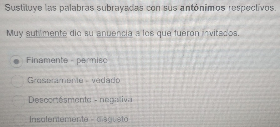 Sustituye las palabras subrayadas con sus antónimos respectivos.
Muy sutilmente dio su anuencia a los que fueron invitados.
Finamente - permiso
Groseramente - vedado
Descortésmente - negativa
Insolentemente - disgusto