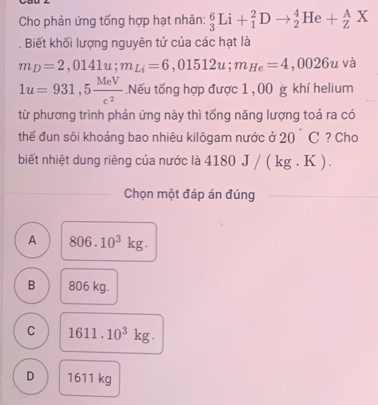 Cho phản ứng tổng hợp hạt nhân: _3^(6Li+_1^2Dto _2^4He+_Z^AX 
. Biết khối lượng nguyên tử của các hạt là
m_D)=2,0141u; m_Li=6,01512u; m_He=4,0026u và
1u=931,5 MeV/c^2 .Nếu tổng hợp được 1 , 00 g khí helium
từ phương trình phản ứng này thì tổng năng lượng toả ra có
thể đun sôi khoảng bao nhiêu kilôgam nước ở 20°C ? Cho
biết nhiệt dung riêng của nước là 4180J/(kg.K). 
Chọn một đáp án đúng
A 806.10^3kg.
B 806 kg.
C 1611.10^3kg.
D 1611 kg