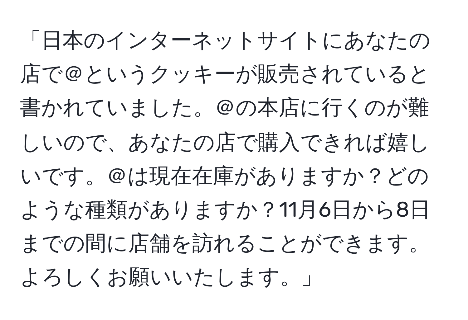 「日本のインターネットサイトにあなたの店で＠というクッキーが販売されていると書かれていました。＠の本店に行くのが難しいので、あなたの店で購入できれば嬉しいです。＠は現在在庫がありますか？どのような種類がありますか？11月6日から8日までの間に店舗を訪れることができます。よろしくお願いいたします。」