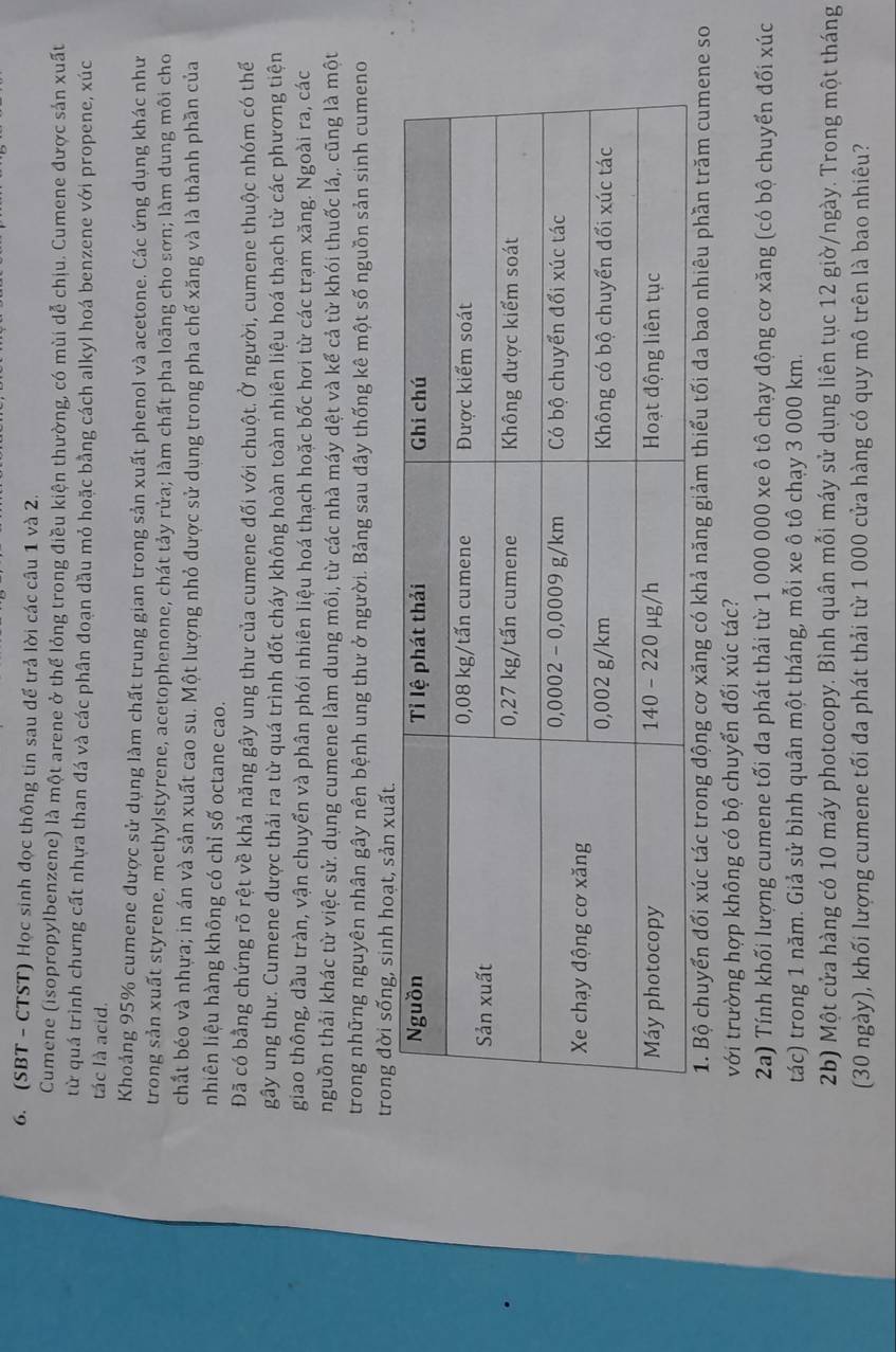 (SBT - CTST) Học sinh đọc thông tin sau để trả lời các câu 1 và 2.
Cumene (isopropylbenzene) là một arene ở thể lỏng trong điều kiện thường, có mùi dễ chịu. Cumene được sản xuất
từ quá trình chưng cất nhựa than đá và các phân đoạn dầu mỏ hoặc bằng cách alkyl hoá benzene với propene, xúc
tác là acid.
Khoảng 95% cumene được sử dụng làm chất trung gian trong sản xuất phenol và acetone. Các ứng dụng khác như
trong sản xuất styrene, methylstyrene, acetophenone, chát tảy rửa; làm chất pha loãng cho sơn; làm dung môi cho
chất béo và nhựa; in án và sản xuất cao su. Một lượng nhỏ được sử dụng trong pha chế xăng và là thành phần của
nhiên liệu hàng không có chỉ số octane cao.
Đã có bằng chứng rõ rệt về khả năng gây ung thư của cumene đối với chuột. Ở người, cumene thuộc nhóm có thể
gây ung thư. Cumene được thải ra từ quá trình đốt cháy không hoàn toàn nhiên liệu hoá thạch từ các phương tiện
giao thông, dầu tràn, vận chuyển và phân phói nhiên liệu hoá thạch hoặc bốc hơi từ các trạm xăng. Ngoài ra, các
nguồn thải khác từ việc sử. dụng cumene làm dung môi, từ các nhà máy dệt và kể cả từ khói thuốc lá,. cũng là một
trong những nguyên nhân gây nên bệnh ung thư ở người. Bảng sau đây thống kê một số nguồn sản sinh cumeno
1. Bộ chuyển đổi xúc tác trong động cơ xăng có khả năng giảm thiểu tối đa bao nhiêu phần trăm cumene so
với trường hợp không có bộ chuyển đổi xúc tác?
2a) Tính khối lượng cumene tối đa phát thải từ 1 000 000 xe ô tô chạy động cơ xăng (có bộ chuyển đối xúc
tác) trong 1 năm. Giả sử bình quân một tháng, mỗi xe ô tô chạy 3 000 km.
2b) Một cửa hàng có 10 máy photocopy. Bình quân mỗi máy sử dụng liên tục 12 giờ/ngày. Trong một tháng
(30 ngày), khối lượng cumene tối đa phát thải từ 1 000 cửa hàng có quy mô trên là bao nhiêu?