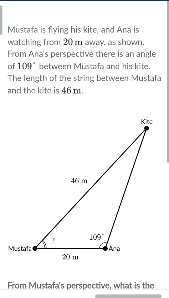 Mustafa is flying his kite, and Ana is
watching from 20 m away, as shown.
From Ana's perspective there is an angle
of 109° between Mustafa and his kite.
The length of the string between Mustafa
and the kite is 46 m.
From Mustafa's perspective, what is the