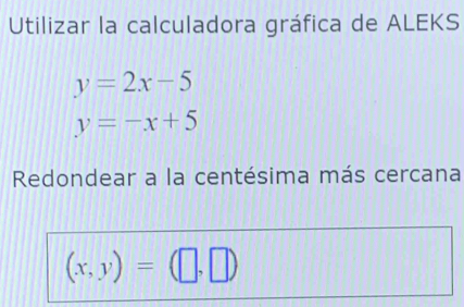 Utilizar la calculadora gráfica de ALEKS
y=2x-5
y=-x+5
Redondear a la centésima más cercana
(x,y)=(□ ,□ )