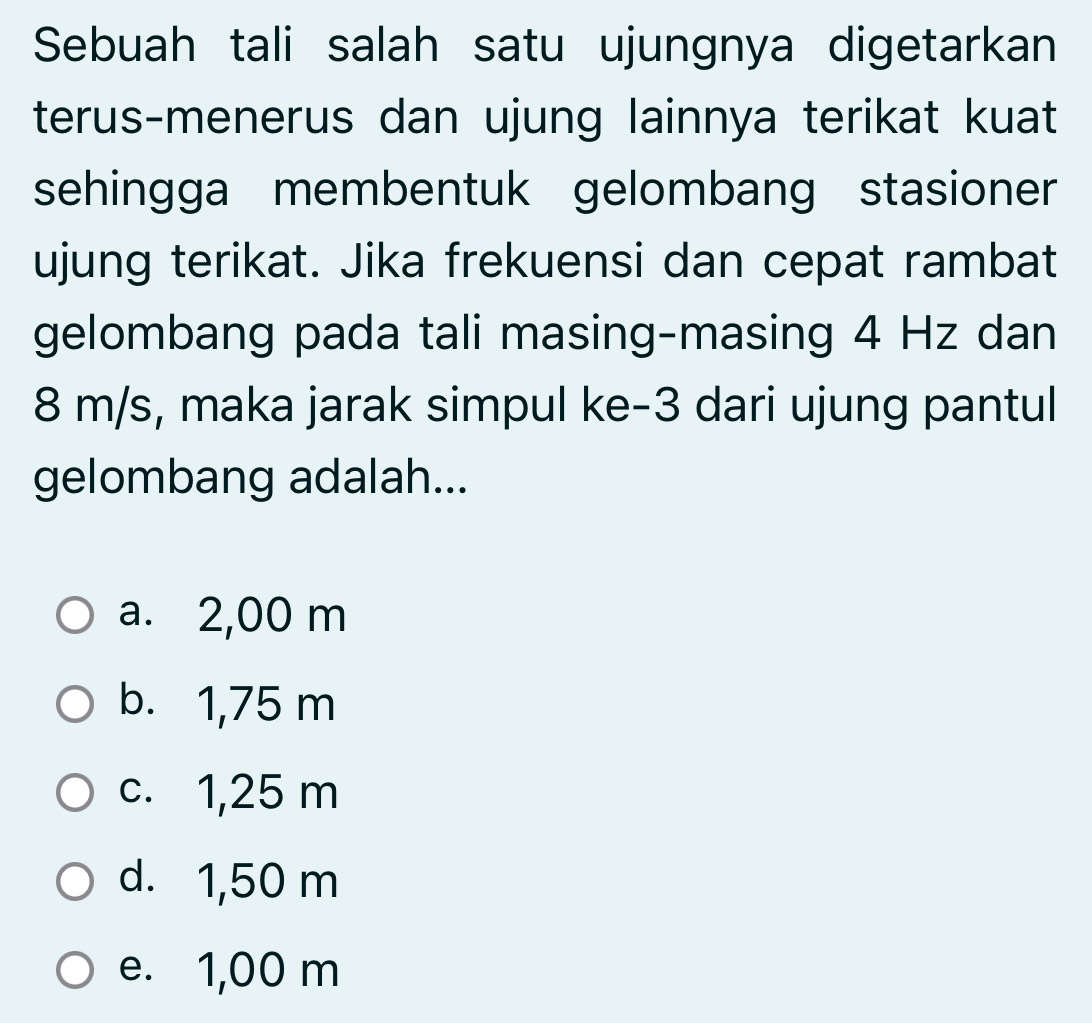 Sebuah tali salah satu ujungnya digetarkan
terus-menerus dan ujung lainnya terikat kuat
sehingga membentuk gelombang stasioner
ujung terikat. Jika frekuensi dan cepat rambat
gelombang pada tali masing-masing 4 Hz dan
8 m/s, maka jarak simpul ke -3 dari ujung pantul
gelombang adalah...
a. 2,00 m
b. 1,75 m
c. 1,25 m
d. 1,50 m
e. 1,00 m