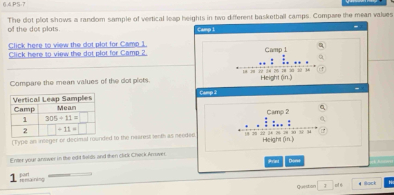 6.4.PS-7
The dot plot shows a random sample of vertical leap heights in two different basketball camps. Compare the mean values
of the dot plots. Camp 1
Click here to view the dot plot for Camp 1.
Click here to view the dot plot for Camp 2. 
Compare the mean values of the dot plots. 
Camp 2
 
(Type an integer or decimal rounded to the nearest tenth as needed 
Enter your answer in the edit fields and then click Check Answer.
Print Done ack Answin
1 remaining part
Question 2 of 6 Back N