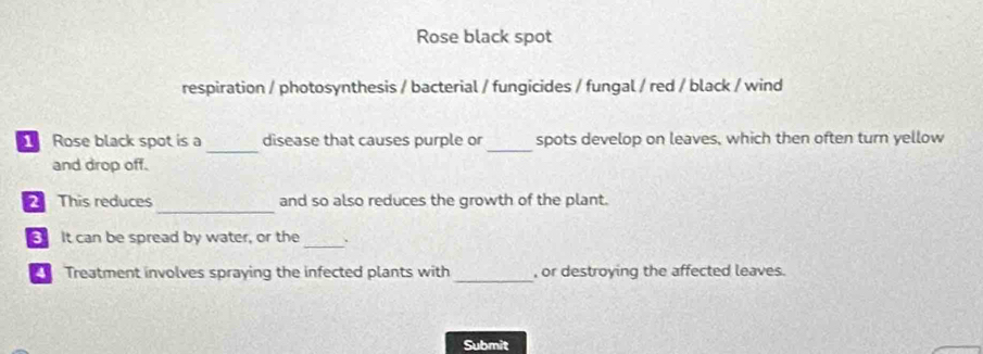 Rose black spot 
respiration / photosynthesis / bacterial / fungicides / fungal / red / black / wind 
_ 
_ 
Rose black spot is a disease that causes purple or spots develop on leaves, which then often turn yellow 
and drop off. 
_ 
This reduces and so also reduces the growth of the plant. 
_ 
It can be spread by water, or the 
Treatment involves spraying the infected plants with_ , or destroying the affected leaves. 
Submit