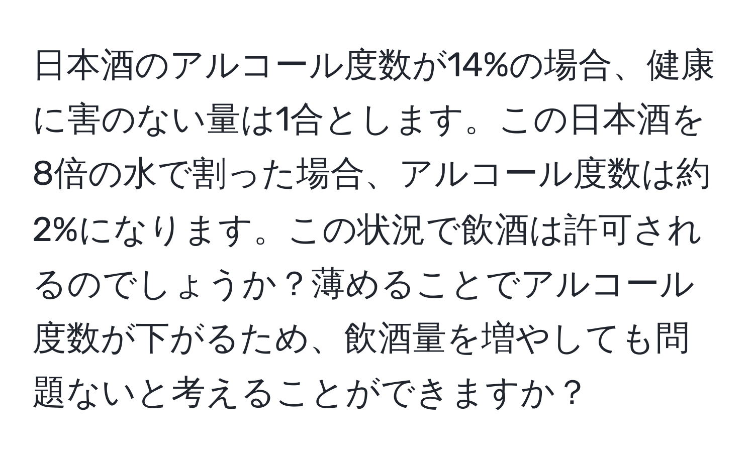 日本酒のアルコール度数が14%の場合、健康に害のない量は1合とします。この日本酒を8倍の水で割った場合、アルコール度数は約2%になります。この状況で飲酒は許可されるのでしょうか？薄めることでアルコール度数が下がるため、飲酒量を増やしても問題ないと考えることができますか？